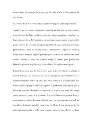 acha-se bem na presença da pessoa que lhe sabe vibrar as finas cordas do
sentimento.
E António das Neves sabia, porque, além de inteligente, estava apaixonado.
Aquilo é que era uma organização excecional de homem! os seus amigos,
companheiros das lides escolares, sócios das alegres cavalgatas, cúmplices na
hedionda carnificina do Cartaxinho, passavam das masmorras da Universidade
para a enxovia do Limoeiro e daí para o patíbulo. E ele, no entanto, namorava
publicamente a filha do alcaide, amava secretamente a esposa do ourives;
talvez tivesse coração, vagar e pachorra para se andar de amores com uma
terceira criatura, e ainda lhe sobrava tempo e espírito para pensar nas
liberdades pátrias e no galardão que lhe cabia se Portugal se emancipasse.
É natural que a sua mãe lhe fizesse saber que a tropa e os esbirros assaltaram a
casa no Fundão; é de supor que ele visse a sentença dos seus cúmplices que o
responsabilizavam como um dos três mais carniceiros esfaqueadores dos
lentes; devia de julgar-se enforcado apenas o agarrassem; devia temer que o
Governo espanhol absolutista o internasse e pusesse nas mãos da justiça
devia, sobretudo, temer a Providência. Pois nada! Namorava, tocava flauta e
esmerava-se no alinho dos seus cabelos loiros e na elegância dos seus coletes
amarelos e fardetas à caçador, trajo o seu predileto, de que usava no dia da
execranda emboscada. E tinha vinte e quatro anos, era um talento, no dizer
 