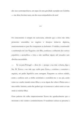dos seus contemporâneos, um rapaz de uma gravidade exemplar em Coimbra
— me dizia, há cinco anos, um dos seus companheiros de casa!
***
Os concorrentes à compra da ourivesaria, sabendo que a viúva não tinha
protetores entendidos no negócio e desejava retirar-se depressa,
mancomunaram-se para lha comprarem ao desbarato. O médico, examinando
a escrituração de Luís Nogueira e do filho, conheceu a velhacaria dos ourives
espanhóis e aconselhou a viúva a não sacrificar alguns mil cruzados sem
absoluta necessidade.
— Se vai para Portugal — disse ele — porque a sua mãe a chama, diga a
Sra. D. Teresa a sua mãe que venha para Zarza, e continue a sustentar e
negócio, até poder liquidá-lo com vantagem. Enquanto eu estiver exilado,
conte a senhora com a minha assistência e considere-me o seu pai, assim
como eu a tenho tratado como filha; e, se eu algum dia voltar à Pátria com o
meu infeliz António, então lhe pedirei que vá connosco e adote como as suas
irmãs as minhas filhas.
Estas palavras do velho impressionaram Teresa tão agradavelmente que a
moveram a não vender o estabelecimento. O académico achava-se presente a
 
