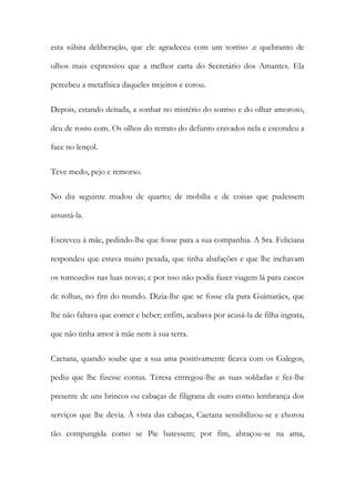 esta súbita deliberação, que ele agradeceu com um sorriso .e quebranto de
olhos mais expressivo que a melhor carta do Secretário dos Amantes. Ela
percebeu a metafísica daqueles trejeitos e corou.
Depois, estando deitada, a sonhar no mistério do sorriso e do olhar amoroso,
deu de rosto com. Os olhos do retrato do defunto cravados nela e escondeu a
face no lençol.
Teve medo, pejo e remorso.
No dia seguinte mudou de quarto; de mobília e de coisas que pudessem
assustá-la.
Escreveu à mãe, pedindo-lhe que fosse para a sua companhia. A Sra. Feliciana
respondeu que estava muito pesada, que tinha abafações e que lhe inchavam
os tornozelos nas luas novas; e por isso não podia fazer viagem lá para cascos
de rolhas, no fim do mundo. Dizia-lhe que se fosse ela para Guimarães, que
lhe não faltava que comer e beber; enfim, acabava por acusá-la de filha ingrata,
que não tinha amor à mãe nem à sua terra.
Caetana, quando soube que a sua ama positivamente ficava com os Galegos,
pediu que lhe fizesse contas. Teresa entregou-lhe as suas soldadas e fez-lhe
presente de uns brincos ou cabaças de filigrana de ouro como lembrança dos
serviços que lhe devia. À vista das cabaças, Caetana sensibilizou-se e chorou
tão compungida como se Pie batessem; por fim, abraçou-se na ama,
 
