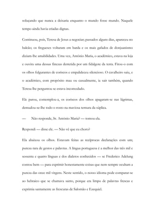 soluçando que nunca a deixaria enquanto o mundo fosse mundo. Naquele
tempo ainda havia criadas dignas.
Continuou, pois, Teresa de Jesus a negociar; passados alguns dias, apareceu no
balcão; os fregueses voltaram em barda e os mais gafados de donjuanismo
diziam-lhe amabilidades. Uma vez, António Maria, o académico, estava na loja
e ouvira uma dessas finezas derretida por um fidalgote da terra. Fitou-o com
os olhos fulgurantes de coriscos e empalideceu silencioso. O cavalheiro saiu, e
o académico, com propósito mau ou casualmente, ia sair também, quando
Teresa lhe perguntou se estava incomodado.
Ele parou, contemplou-a, os coriscos dos olhos apagaram-se nas lágrimas,
demudou-se-lhe todo o rosto na maviosa ternura da súplica.
— Não responde, Sr. António Maria? — tomou ela.
Respondi — disse ele. — Não vê que eu choro?
Ela abaixou os olhos. Estavam feitas as recíprocas declarações com um;
pureza rara de gestos e palavras. A língua portuguesa é a melhor das três mil e
sessenta e quatro línguas e dos dialetos conhecidos — se Frederico Adelung
contou bem — para exprimir honestamente coisas que nem sempre ocultam a
pureza das onze mil virgens. Neste sentido, o nosso idioma pode comparar-se
ao hebraico que se chamava santo, porque era limpo de palavras frescas e
exprimia santamente as frescuras de Salomão e Ezequiel.
 