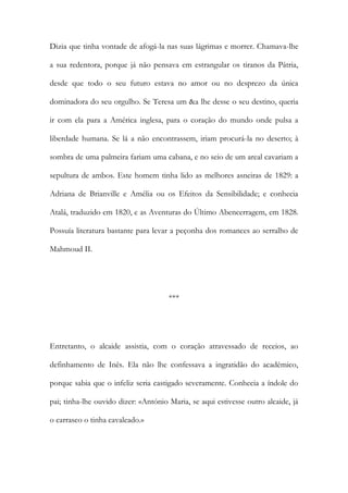 Dizia que tinha vontade de afogá-la nas suas lágrimas e morrer. Chamava-lhe
a sua redentora, porque já não pensava em estrangular os tiranos da Pátria,
desde que todo o seu futuro estava no amor ou no desprezo da única
dominadora do seu orgulho. Se Teresa um &a lhe desse o seu destino, queria
ir com ela para a América inglesa, para o coração do mundo onde pulsa a
liberdade humana. Se lá a não encontrassem, iriam procurá-la no deserto; à
sombra de uma palmeira fariam uma cabana, e no seio de um areal cavariam a
sepultura de ambos. Este homem tinha lido as melhores asneiras de 1829: a
Adriana de Brianville e Amélia ou os Efeitos da Sensibilidade; e conhecia
Atalá, traduzido em 1820, e as Aventuras do Último Abencerragem, em 1828.
Possuía literatura bastante para levar a peçonha dos romances ao serralho de
Mahmoud II.
***
Entretanto, o alcaide assistia, com o coração atravessado de receios, ao
definhamento de Inês. Ela não lhe confessava a ingratidão do académico,
porque sabia que o infeliz seria castigado severamente. Conhecia a índole do
pai; tinha-lhe ouvido dizer: «António Maria, se aqui estivesse outro alcaide, já
o carrasco o tinha cavaleado.»
 