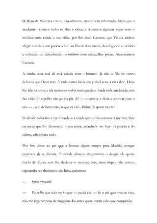 D. Rojo de Valderas estava, não obstante, muito bem informado. Sabia que o
académico visitava todos os dias a viúva; e lá jantava algumas vezes com o
médico; uma criada a sua sabia, por lho dizer Caetana, que Teresa andava
alegre e aliviara um pouco o luto ao fim de dois meses, desafogando o vestido
e cobrindo ou descobrindo os ombros com escumilhas pretas. Acrescentava
Caetana:
A minha ama está ali está casada com o homem. Já não o fala tio outro
defunto que Deus tem. A cada canto havia um painel com a cara dele, Deus
lhe fale na alma; e ela meteu-os todos num gavetão. Anda toda arrebitada, não
faz ideia! O espelho não ganha pó. Ai! — suspirava e dizia a apontar para o
céu — , se o defunto visse o que cá vai!... Pobre de quem morre!
O alcaide sabia isto e recomendava à criada que o não contasse à menina; Inês
escusava que lho dissessem: o seu amor, acendrado no fogo da paixão e do
ciúme, adivinhava tudo.
Por fim, disse ao pai que a levasse algum tempo para Madrid, porque
precisava de se distrair. O alcaide abraçou alegremente o desejo: ele queria
tirá-la de Zarza sem lhe declarar o motivo; mas, num ímpeto de rancor,
reparando no abatimento de Inês, exclamou:
— Serás vingada!
— Peço-lhe que não me vingue — pediu ela. — Se o pai quer que eu viva,
não me faça ter pena de ninguém. Eu antes quero sentir ódio que compaixão.
 