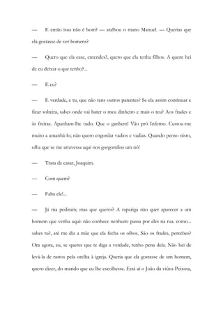— E então isso não é bom? — atalhou o mano Manuel. — Querias que
ela gostasse de ver homens?
— Quero que ela case, entendes?, quero que ela tenha filhos. A quem hei
de eu deixar o que tenho?...
— E eu?
— E verdade, e tu, que não tens outros parentes? Se ela assim continuar e
ficar solteira, sabes onde vai bater o meu dinheiro e mais o teu? Aos frades e
às freiras. Apanham-lhe tudo. Que o ganhem! Vão pró Inferno. Custou-me
muito a amanhá-lo; não quero engordar vadios e vadias. Quando penso nisto,
olha que se me atravessa aqui nos gorgomilos um nó!
— Trata de casar, Joaquim.
— Com quem?
— Falta ele!...
— Já ma pediram; mas que queres? A rapariga não quer aparecer a um
homem que venha aqui: não conhece nenhum: passa por eles na rua. como...
sabes tu?, até me diz a mãe que ela fecha os olhos. São os frades, percebes?
Ora agora, eu, se queres que te diga a verdade, tenho pena dela. Não hei de
levá-la de rastos pela orelha à igreja. Queria que ela gostasse de um homem,
quero dizer, do marido que eu lhe escolhesse. Está aí o João da viúva Peixota,
 