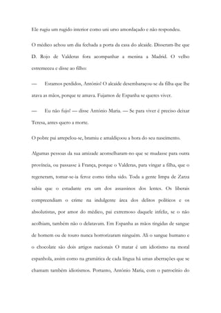 Ele rugiu um rugido interior como uni urso amordaçado e não respondeu.
O médico achou um dia fechada a porta da casa do alcaide. Disseram-lhe que
D. Rojo de Valderas fora acompanhar a menina a Madrid. O velho
estremeceu e disse ao filho:
— Estamos perdidos, António! O alcaide desembaraçou-se da filha que lhe
atava as mãos, porque te amava. Fujamos de Espanha se queres viver.
— Eu não fujo! — disse António Maria. — Se para viver é preciso deixar
Teresa, antes quero a morte.
O pobre pai arrepelou-se, bramiu e amaldiçoou a hora do seu nascimento.
Algumas pessoas da sua amizade aconselharam-no que se mudasse para outra
província, ou passasse à França, porque o Valderas, para vingar a filha, que o
regeneram, tomar-se-ia feroz como tinha sido. Toda a gente limpa de Zarza
sabia que o estudante era um dos assassinos dos lentes. Os liberais
compreendiam o crime na indulgente área dos delitos políticos e os
absolutistas, por amor do médico, pai extremoso daquele infeliz, se o não
acolhiam, também não o delatavam. Em Espanha as mãos tingidas de sangue
de homem ou de touro nunca horrorizaram ninguém. Ali o sangue humano e
o chocolate são dois artigos nacionais O matar é um idiotismo na moral
espanhola, assim como na gramática de cada língua há umas aberrações que se
chamam também idiotismos. Portanto, António Maria, com o patrocínio do
 