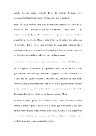 alcaide, poderia talvez, excluído Deus da comédia humana, viver
sossegadamente em Espanha, se a consciência o não inquietava.
Teresa de Jesus recebera uma carta anónima em espanhol ao outro dia da
retirada de Inês. Uma pessoa que mal a conhecia — dizia a carta — lhe
vaticinava a morte do marido às mãos do verdugo, se ela casasse com ele. E
acrescentava: «Se a vossa Mercê o ama, como ele era amado por outra, faça
em benefício dele o que a outra fez; fuja de Zarza para Portugal; não o
sacrifique ao seu amor, porque esse desgraçado, se tiver um inimigo poderoso
em Espanha, passará dos seus braços para os do carrasco.»
Denunciara-se o coração de Inês, se a não denunciasse a letra mal disfarçada.
Teresa tragou um grande cálice, teve previsões horrendas, experimentou a dor
que atormenta sem desafogo. Premeditou fugir para o salvar. Fugiria talvez, se
o amor lhe não figurasse diante a artificiosa Inês, armando-lhe uma insídia
encapotada em generosidade; mas quer fosse traição, quer fosse uma renúncia
nobre a favor da vida ameaçada do homem que ambas amavam, não se lhe
despintava do espirito a prisão e o suplicio de António Maria.
Ao mesmo tempo, quando ela se atirava sobre a cama, em ansiado choro,
entrava o médico, pálido, alvoroçado, a dizer que considerava o seu filho
perdido se não fugisse imediatamente para França. Contou as suas apreensões,
viu a carta anónima que as confirmava e implorou a Teresa que afastasse de si
o infeliz rapaz, que estava sentenciado à forca.
 