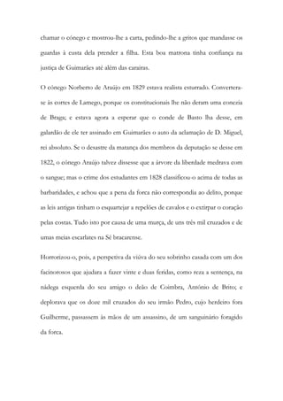 chamar o cónego e mostrou-lhe a carta, pedindo-lhe a gritos que mandasse os
guardas à custa dela prender a filha. Esta boa matrona tinha confiança na
justiça de Guimarães até além das carairas.
O cónego Norberto de Araújo em 1829 estava realista esturrado. Convertera-
se às cortes de Lamego, porque os constitucionais lhe não deram uma conezia
de Braga; e estava agora a esperar que o conde de Basto lha desse, em
galardão de ele ter assinado em Guimarães o auto da aclamação de D. Miguel,
rei absoluto. Se o desastre da matança dos membros da deputação se desse em
1822, o cónego Araújo talvez dissesse que a árvore da liberdade medrava com
o sangue; mas o crime dos estudantes em 1828 classificou-o acima de todas as
barbaridades, e achou que a pena da forca não correspondia ao delito, porque
as leis antigas tinham o esquartejar a repelões de cavalos e o extirpar o coração
pelas costas. Tudo isto por causa de uma murça, de uns três mil cruzados e de
umas meias escarlates na Sé bracarense.
Horrorizou-o, pois, a perspetiva da viúva do seu sobrinho casada com um dos
facinorosos que ajudara a fazer vinte e duas feridas, como reza a sentença, na
nádega esquerda do seu amigo o deão de Coimbra, António de Brito; e
deplorava que os doze mil cruzados do seu irmão Pedro, cujo herdeiro fora
Guilherme, passassem às mãos de um assassino, de um sanguinário foragido
da forca.
 