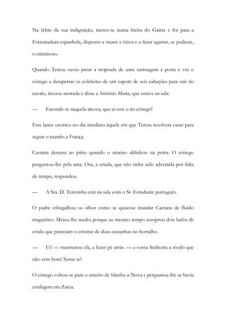 Na febre da sua indignação, meteu-se numa liteira do Gaitas e foi para a
Estremadura espanhola, disposto a trazer a viúva e a fazer agarrar, se pudesse,
o criminoso.
Quando Teresa ouviu parar a tropeada de uma carruagem à porta e viu o
cónego a desapertar os colchetes de um capote de seis cabeções para sair do
cavalo, recuou aterrada e disse a António Maria, que estava na sala:
— Esconde-te naquela alcova, que aí está o tio cónego!
Este lance ocorreu no dia imediato àquele em que Teresa resolvera casar para
seguir o marido a França.
Caetana descera ao pátio quando o arneiro aldrabou na porta. O cónego
perguntou-lhe pela ama. Ora, a criada, que não tinha sido advertida por falta
de tempo, respondeu:
— A Sra. D. Teresinha está na sala com o Sr. Estudante português.
O padre esbugalhou os olhos como se quisesse inundar Caetana de fluido
magnético. Meteu-lhe medo; porque ao mesmo tempo assoprou dois bafos de
estalo que pareciam o estoirar de duas castanhas no borralho.
— Ui! — murmurou ela, a fazer pé atrás. — a vossa Senhoria a modo que
não vem bom! Some-te!
O cónego voltou-se para o arneiro de Idanha-a-Nova e perguntou-lhe se havia
estalagem em Zarza.
 