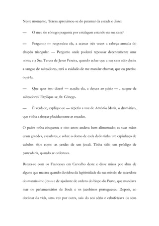 Neste momento, Teresa aproximou-se do patamar da escada e disse:
— O meu tio cónego pergunta por estalagem estando na sua casa?
— Pergunto — respondeu ele, a acenar três vezes a cabeça armada do
chapéu triangular. — Pergunto onde poderei repousar decentemente uma
noite; e a Sra. Teresa de Jesus Pereira, quando achar que a sua casa não cheira
a sangue de salteadores, terá o cuidado de me mandar chamar, que eu preciso
ouvi-la.
— Que quer isso dizer? — acudiu ela, a descer ao pátio — , sangue de
salteadores! Explique-se, Sr. Cónego.
— É verdade, explique-se — repetiu a voz de António Maria, o dramático,
que vinha a descer placidamente as escadas.
O padre tinha cinquenta e oito anos: andava bem alimentado; as suas mãos
eram grandes, escarlates, e sobre o domo de cada dedo tinha um espinhaço de
cabelos rijos como as cerdas de um javali. Tinha sido um pródigo de
pancadaria, quando se ordenava.
Batera-se com os Franceses em Carvalho deste e disse missa por alma de
alguns que matara quando duvidou da legitimidade da sua missão de sacerdote
do mansíssimo Jesus e de ajudante de ordens do bispo do Porto, que mandava
mar os parlamentários de Soult e os jacobinos portugueses. Depois, ao
declinar da vida, uma vez por outra, saía do seu sério e esbofeteava os seus
 
