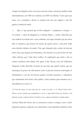 colegas da colegiada, umas vezes por causa de contas, outras por política; batia
alternadamente, em 1820 nos realistas, em 1829 nos liberais. Como quer que
fosse, viu o estudante a descer as escadas com uns ares trágicos e não lhe
ganhou sombra de medo.
— Que é o que querem que eu lhes explique? — perguntou o cónego. —
Ao senhor — disse ele dirigindo-se a António Maria — tenho a dizer-lhe que
esta mulher foi casada com o meu sobrinho, um rapaz honrado que por amor
dela se expatriou, que morreu há menos de quatro meses e não pede ainda
estar desfeito debaixo da pedra. Vim aqui chamado pela notícia da desonra
desta viúva, que chegou até Guimarães, e foi assentar-se ao pé do leito de uma
velha enferma, que é mãe desta mulher. As explicações que tenho a dar ao
senhor estudante estão dadas. Ora agora, à Sra. Teresa, viúva de Guilherme
Nogueira, venho dizer-lhe, da parte da sua mãe, que aquele senhor, que me
interrogou há pouco tão altivamente como as pessoas honestas interrogam os
caluniadores, é um dos tão ferozes quanto covardes assassinos e salteadores
que maniataram dois lentes, dois padres e duas crianças para matarem uns e
anavalharem os outros (*).
[(*) Uma das crianças de então ainda hoje vive e reside em Lisboa: é o Sr. Manuel Falcão Cotta e
Meneses, uns dos sobrinhos que acompanharam o seu tio, o cónego Pedro Falcão, que sobreviveu a dois
ferimentos no peito, a dezassete buracos de chumbo na cara, e algumas punhaladas na espádua direita.]
António Maria das Neves não se arremessou contra o cónego, como o leitor
fantasista esperava, supondo essa arremetida o mais dramático desfecho. Seria
 