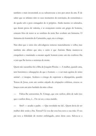 também o mais inverosímil, se eu subscrevesse a isso por amor da arte. É de
saber que os infames têm os seus momentos de convicção, de consciência e
de queda sob o peso esmagador de si próprios. Ainda mesmo os celerados,
que deram prova de valentia, e se avançaram contra um grupo de homens,
estacam frios de tenor se as sombras da noite lhes avultam um fantasma. O
fantasma do homicida do Cartaxinho, aqui, era o cónego.
Não direi que o sócio dos «divodignos» temesse materialmente o velho; mas
também não afirmo que não; o certo é que António Maria manteve-se
estupefacto e maniatado a encarar aquele homem como um réu confesso fita
o juiz que lhe lavrou a sentença de morte.
Quem não sucumbiu foi a filha de Joaquim Pereira — A mulher, quando ama,
tem heroísmos e abnegações de que o homem — o ser mais egoísta do reino
animal – é incapaz. Acabava o cónego de expetorar a objurgatória, quando
Teresa de Jesus, com um sorriso eriçado de crispações coléricas, cruzou os
braços com um jeito herdado da mãe e disse:
— Faltou-lhe acrescentar, Sr. Cónego, que este senhor, além de tudo isso
que o senhor disse, é.... Ou vai ser, o meu marido.
— Sim?! — acudiu o padre. — Que novidade me da!... Quem devia de ser
mulher dele senão a Sra. Teresa?! Cá vou dar essa boa nova a sua mãe. O seu
pai teve a felicidade de morrer embriagado, antes deste caso. Salvou-se a
 
