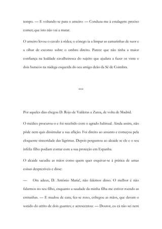 tempo. — E voltando-se para o arneiro: — Conduza-me à estalagem: preciso
comer; que isto não vai a matar.
O arneiro levou o cavalo à rédea; o cónego ia a limpar as camarinhas de suor e
a olhar de esconso sobre o ombro direito. Parece que não tinha a maior
confiança na lealdade cavalheiresca do sujeito que ajudara a fazer os vinte e
dois buracos na nádega esquerda do seu amigo deão da Sé de Coimbra.
***
Por aqueles dias chegou D. Rojo de Valderas a Zarza, de volta de Madrid.
O médico procurou-o e foi recebido com o agrado habitual. Ainda assim, não
pôde nem quis dissimular a sua aflição. Foi direito ao assunto e começou pela
eloquente sinceridade das lágrimas. Depois perguntou ao alcaide se ele e o seu
infeliz filho podiam contar com a sua proteção em Espanha.
O alcaide sacudiu as mãos como quem quer esquivar-se à prática de umas
coisas desprezíveis e disse:
— Ora adeus, D. António Maria!, não falemos disso. O melhor é não
falarmos no seu filho, enquanto a saudade da minha filha me estiver roendo as
entranhas. — E mudou de cara; fez-se roxo, esfregou as mãos, que davam o
sonido do atrito de dois guantes; e acrescentou: — Doutor, eu cá não sei nem
 