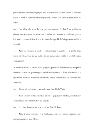 posso chorar. Aminha desgraça é não poder chorar. Nunca chorei. Acho que
todas as minhas lágrimas estão empoçadas à espera que a minha Inês feche os
olhos...
— Sua filha não tem doença que nos assuste, D. Rojo! — atalhou o
doutor. — Amargamente sinto que o senhor me retirasse a confiança que eu
lhe mereci como médico. Se me tivessem dito que D. Inês ia procurar saúde a
Madrid...
— Não foi procurar a saúde — interrompeu o alcaide. — a minha filha
foi-se divertir... Fale-me de outras coisas agradáveis... Então o seu filho casa
ou já casou?
A transição súbita e serena desta pergunta penetrou dolorosamente no peito
do velho. Antes ele quisera que o alcaide lhe injuriasse o filho, rebaixando-o à
ignomínia por toda a escaleira do insulto, desde a imputação de salteador até
assassino.
— Casou já? — insistiu o Vandolero de Castillla-la-Vieja.
— Não, senhor, o meu filho não casou — gaguejou o médico, desanimado
e desarmado pelo ar sarcástico do alcaide.
— A. viúva do ourives é rica, hem? — disse D. Rojo.
— Não é rica, senhor... é a fatalidade... tem os filtros infernais que
enlouqueceram o meu filho...
 