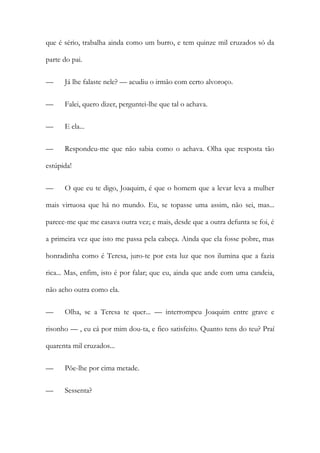 que é sério, trabalha ainda como um burro, e tem quinze mil cruzados só da
parte do pai.
— Já lhe falaste nele? — acudiu o irmão com certo alvoroço.
— Falei, quero dizer, perguntei-lhe que tal o achava.
— E ela...
— Respondeu-me que não sabia como o achava. Olha que resposta tão
estúpida!
— O que eu te digo, Joaquim, é que o homem que a levar leva a mulher
mais virtuosa que há no mundo. Eu, se topasse uma assim, não sei, mas...
parece-me que me casava outra vez; e mais, desde que a outra defunta se foi, é
a primeira vez que isto me passa pela cabeça. Ainda que ela fosse pobre, mas
honradinha como é Teresa, juro-te por esta luz que nos ilumina que a fazia
rica... Mas, enfim, isto é por falar; que eu, ainda que ande com uma candeia,
não acho outra como ela.
— Olha, se a Teresa te quer... — interrompeu Joaquim entre grave e
risonho — , eu cá por mim dou-ta, e fico satisfeito. Quanto tens do teu? Praí
quarenta mil cruzados...
— Põe-lhe por cima metade.
— Sessenta?
 
