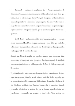 — Caramba! — exclamou o castelhano a rir. — Pensava eu que isso de
filtros eram bruxarias em que um doutor médico não podia crer! Com que
então, ainda se crê em magia lá por Portugal?! Escapou a tal Teresa à Santa
Inquisição por não vir com os seus feitiços aqui há dez anos! Tenho pena do
seu pobre e inocente filho, doutor! Pois pensava eu que ele se apaixonara pelo
espólio da viúva e pelo palmo de cana que os cavalheiros por aí dizem que é
apetitosa!...
— Sr. D. Rojo! — exclamou o médico com veemente angústia — , as suas
ironias matam-me! Por Deus lhe peço que acuse o meu filho, que razão lhe
sobra para o fazer; eu não o defenderei; mas de mãos postas lhe peço que lhe
perdoe; pela vida da sua filha lho rogo!
António das Neves ia ajoelhar-se, quando o alcaide, num ímpeto de fúria,
passou paro o interior da casa. Momentos depois, um aguazil da alcaidaria
entrava na sala e intimava ao médico que o Sr. D. Rojo de Valderas o despedia
da sua casa.
O atribulado velho socorreu-se de alguns cavalheiros mais distintos da terra
come intercessores. Ninguém se quis baixar a pedir-lhe. Todos aconselhavam
ao português a fuga. No entanto, um fidalgo, irmão do arcediago de Xerez de
los Caballeros, residente em Badajoz, ofereceu-lhe o patrocínio daquele
potentado eclesiástico, na certeza de que as justiças daquela cidade não
prenderiam o expatriado, em respeito ao seu irmão. Ainda assim,, este
 