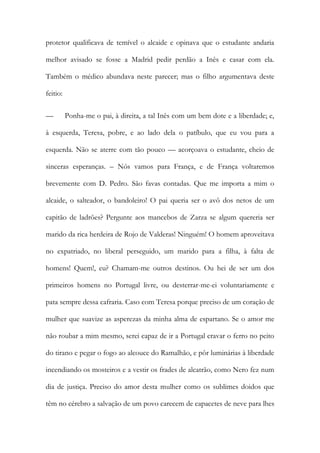protetor qualificava de temível o alcaide e opinava que o estudante andaria
melhor avisado se fosse a Madrid pedir perdão a Inês e casar com ela.
Também o médico abundava neste parecer; mas o filho argumentava deste
feitio:
— Ponha-me o pai, à direita, a tal Inês com um bem dote e a liberdade; e,
à esquerda, Teresa, pobre, e ao lado dela o patíbulo, que eu vou para a
esquerda. Não se aterre com tão pouco — acorçoava o estudante, cheio de
sinceras esperanças. – Nós vamos para França, e de França voltaremos
brevemente com D. Pedro. São favas contadas. Que me importa a mim o
alcaide, o salteador, o bandoleiro! O pai queria ser o avô dos netos de um
capitão de ladrões? Pergunte aos mancebos de Zarza se algum quereria ser
marido da rica herdeira de Rojo de Valderas! Ninguém! O homem aproveitava
no expatriado, no liberal perseguido, um marido para a filha, à falta de
homens! Quem!, eu? Chamam-me outros destinos. Ou hei de ser um dos
primeiros homens no Portugal livre, ou desterrar-me-ei voluntariamente e
pata sempre dessa cafraria. Caso com Teresa porque preciso de um coração de
mulher que suavize as asperezas da minha alma de espartano. Se o amor me
não roubar a mim mesmo, serei capaz de ir a Portugal cravar o ferro no peito
do tirano e pegar o fogo ao alcouce do Ramalhão, e pôr luminárias à liberdade
incendiando os mosteiros e a vestir os frades de alcatrão, como Nero fez num
dia de justiça. Preciso do amor desta mulher como os sublimes doidos que
têm no cérebro a salvação de um povo carecem de capacetes de neve para lhes
 