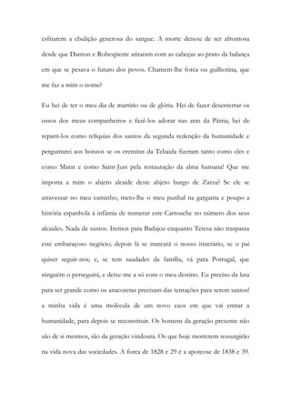 esfriarem a ebulição generosa do sangue. A morte deixou de ser afrontosa
desde que Danton e Robespierre atiraram com as cabeças ao prato da balança
em que se pesava o futuro dos povos. Chamem-lhe forca ou guilhotina, que
me faz a mim o nome?
Eu hei de ter o meu dia de martírio ou de glória. Hei de fazer desenterrar os
ossos dos meus companheiros e fazê-los adorar nas aras da Pátria; hei de
reparti-los como relíquias dos santos da segunda redenção da humanidade e
perguntarei aos bonzos se os eremitas da Tebaida fizeram tanto como eles e
como Marat e como Saint-Just pela restauração da alma humana! Que me
importa a mim o abjeto alcaide deste abjeto burgo de Zarza? Se ele se
atravessar no meu caminho, meto-lhe o meu punhal na garganta e poupo a
história espanhola à infâmia de numerar este Cartouche no número dos seus
alcaides. Nada de sustos. Iremos para Badajoz enquanto Teresa não traspassa
este embaraçoso negócio; depois lá se marcará o nosso itinerário, se o pai
quiser seguir-nos; e, se tem saudades da família, vá para Portugal, que
ninguém o perseguirá, e deixe-me a só com o meu destino. Eu preciso da luta
para ser grande como os anacoretas precisam das tentações para serem santos!
a minha vida é uma molécula de um novo caos em que vai entrar a
humanidade, para depois se reconstituir. Os homens da geração presente não
são de si mesmos, são da geração vindoura. Os que hoje morrerem ressurgirão
na vida nova das sociedades. A forca de 1828 e 29 é a apoteose de 1838 e 39.
 