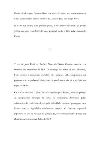 Dentro de dez anos, António Maria das Neves Carneiro será ministro ou terá
o seu nome inscrito ente os mártires do Cais do, Tojo e da Praça Nova.
E assim por diante, com grandes gestos, e não menor assombro do pobre
velho, que, através da lente do amor paternal, media o filho pela estatura de
Catão.
***
Teresa de Jesus Pereira e António Maria das Neves Carneiro casaram, em
Badajoz, em Dezembro de 1829. O arcediago de Xerez de los Caballeros,
bom católico e entranhado partidário de Fernando VII, escrupulizava em
proteger um escapadiço da forca; todavia, condoera-se do pai e acedera aos
rogos do irmão.
Os noivos alteraram o plano da saída imediata para França, primeiro porque
se interpuseram delongas na venda da ourivesaria, depreciada pelas
solicitações da vendedora, depois pela dificuldade em obter passaporte para
França com as legalidades miudamente exigidas. O Governo espanhol
espionava os que se moviam na direção do, foco revolucionário. Estava em
ebulição o movimento de Julho de 1830.
 
