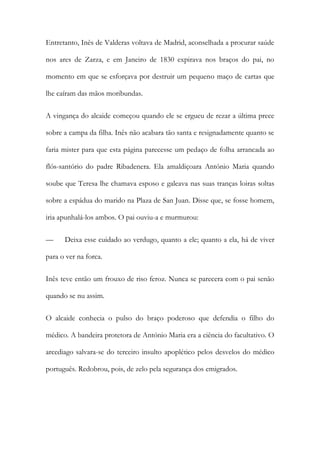 Entretanto, Inês de Valderas voltava de Madrid, aconselhada a procurar saúde
nos ares de Zarza, e em Janeiro de 1830 expirava nos braços do pai, no
momento em que se esforçava por destruir um pequeno maço de cartas que
lhe caíram das mãos moribundas.
A vingança do alcaide começou quando ele se ergueu de rezar a última prece
sobre a campa da filha. Inês não acabara tão santa e resignadamente quanto se
faria mister para que esta página parecesse um pedaço de folha arrancada ao
flós-santório do padre Ribadenera. Ela amaldiçoara António Maria quando
soube que Teresa lhe chamava esposo e galeava nas suas tranças loiras soltas
sobre a espádua do marido na Plaza de San Juan. Disse que, se fosse homem,
iria apunhalá-los ambos. O pai ouviu-a e murmurou:
— Deixa esse cuidado ao verdugo, quanto a ele; quanto a ela, há de viver
para o ver na forca.
Inês teve então um frouxo de riso feroz. Nunca se parecera com o pai senão
quando se nu assim.
O alcaide conhecia o pulso do braço poderoso que defendia o filho do
médico. A bandeira protetora de António Maria era a ciência do facultativo. O
arcediago salvara-se do terceiro insulto apoplético pelos desvelos do médico
português. Redobrou, pois, de zelo pela segurança dos emigrados.
 