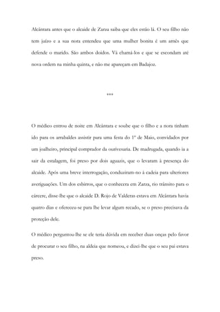 Alcântara antes que o alcaide de Zarza saiba que eles estão lá. O seu filho não
tem juízo e a sua nora entendeu que uma mulher bonita é um arnês que
defende o marido. São ambos doidos. Vá chamá-los e que se escondam até
nova ordem na minha quinta, e não me apareçam em Badajoz.
***
O médico entrou de noite em Alcântara e soube que o filho e a nora tinham
ido para os arrabaldes assistir para uma festa do 1º de Maio, convidados por
um joalheiro, principal comprador da ourivesaria. De madrugada, quando ia a
sair da estalagem, foi preso por dois aguazis, que o levaram à presença do
alcaide. Após uma breve interrogação, conduziram-no à cadeia para ulteriores
averiguações. Um dos esbirros, que o conhecera em Zarza, rio trânsito para o
cárcere, disse-lhe que o alcaide D. Rojo de Valderas estava em Alcântara havia
quatro dias e ofereceu-se para lhe levar algum recado, se o preso precisava da
proteção dele.
O médico perguntou-lhe se ele teria dúvida em receber duas onças pelo favor
de procurar o seu filho, na aldeia que nomeou, e dizei-lhe que o seu pai estava
preso.
 