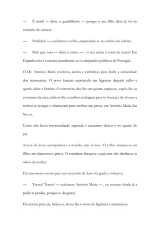 — É inútil — disse o quadrilheiro — porque o seu filho deve já vir no
caminho do cárcere.
— Perdidos! — exclamou o velho, amparando-se no ombro do esbirro.
— Pelo que vejo — disse o outro — , o seu crime é coisa de maior! Em
Espanha não é costume prenderem-se os emigrados políticos de Portugal...
O Dr. António Maria recobrou alento e caminhou para iludir a curiosidade
dos transeuntes. O povo farejara espetáculo nas lágrimas daquele velho e
queria saber a história. O carcereiro deu-lhe um quarto espaçoso, expôs-lhe os
costumes da casa, indicou-lhe a melhor estalagem para se fornecer de víveres e
retirou-se porque o chamavam para receber um preso: era António Maria das
Neves.
Como não havia recomendação especial, o carcereiro alojou-o no quarto do
pai.
Teresa de Jesus acompanhava o marido; mas ia livre. O velho abraçou-se no
filho, em clamorosos gritos. O estudante abraçava o pai; mas não desfitava os
olhos da mulher.
Ela encostara o rosto para um travessão de ferro da grade e soluçava.
— Teresa! Teresa! — exclamou António Maria — , eu começo desde já a
pedir-te perdão, porque te desgracei.
Ela correu para ele, beijou-o, lavou-lhe o rosto de lágrimas e murmurou:
 