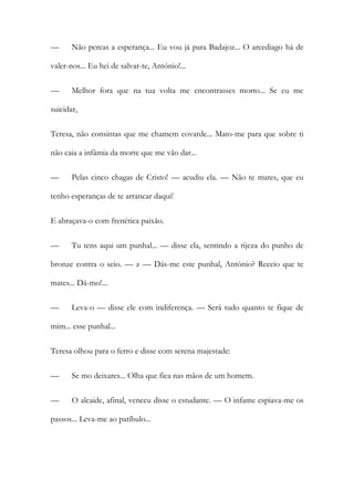 — Não percas a esperança... Eu vou já para Badajoz... O arcediago há de
valer-nos... Eu hei de salvar-te, António!...
— Melhor fora que na tua volta me encontrasses morto... Se eu me
suicidar,
Teresa, não consintas que me chamem covarde... Mato-me para que sobre ti
não caia a infâmia da morte que me vão dar...
— Pelas cinco chagas de Cristo! — acudiu ela. — Não te mates, que eu
tenho esperanças de te arrancar daqui!
E abraçava-o com frenética paixão.
— Tu tens aqui um punhal... — disse ela, sentindo a rijeza do punho de
bronze contra o seio. — z — Dás-me este punhal, António? Receio que te
mates... Dá-mo!...
— Leva-o — disse ele com indiferença. — Será tudo quanto te fique de
mim... esse punhal...
Teresa olhou para o ferro e disse com serena majestade:
— Se mo deixares... Olha que fica nas mãos de um homem.
— O alcaide, afinal, venceu disse o estudante. — O infame espiava-me os
passos... Leva-me ao patíbulo...
 
