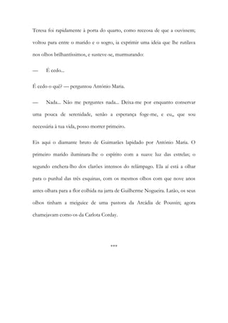 Teresa foi rapidamente à porta do quarto, como receosa de que a ouvissem;
voltou para entre o marido e o sogro, ia exprimir uma ideia que lhe rutilava
nos olhos brilhantíssimos, e susteve-se, murmurando:
— É cedo...
É cedo o quê? — perguntou António Maria.
— Nada... Não me perguntes nada... Deixa-me por enquanto conservar
uma pouca de serenidade, senão a esperança foge-me, e eu,, que sou
necessária à tua vida, posso morrer primeiro.
Eis aqui o diamante bruto de Guimarães lapidado por António Maria. O
primeiro marido iluminara-lhe o espírito com a suave luz das estrelas; o
segundo enchera-lho dos clarões intensos do relâmpago. Ela aí está a olhar
para o punhal das três esquinas, com os mesmos olhos com que nove anos
antes olhara para a flor colhida na jarra de Guilherme Nogueira. Latão, os seus
olhos tinham a meiguice de uma pastora da Arcádia de Poussin; agora
chamejavam como os da Carlota Corday.
***
 