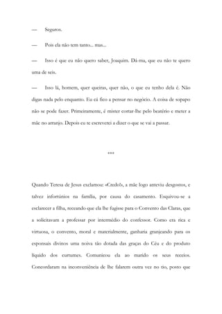 — Seguros.
— Pois ela não tem tanto... mas...
— Isso é que eu não quero saber, Joaquim. Dá-ma, que eu não te quero
uma de seis.
— Isso lá, homem, quer queiras, quer não, o que eu tenho dela é. Não
digas nada pelo enquanto. Eu cá fico a pensar no negócio. A coisa de sopapo
não se pode fazer. Primeiramente, é mister cortar-lhe pelo beatério e meter a
mãe no arranjo. Depois eu te escreverei a dizer o que se vai a passar.
***
Quando Teresa de Jesus exclamou: «Credo!», a mãe logo anteviu desgostos, e
talvez infortúnios na família, por causa do casamento. Esquivou-se a
esclarecer a filha, receando que ela lhe fugisse para o Convento das Claras, que
a solicitavam a professar por intermédio do confessor. Como era rica e
virtuosa, o convento, moral e materialmente, ganharia granjeando para os
esponsais divinos uma noiva tão dotada das graças do Céu e do produto
líquido dos curtumes. Comunicou ela ao marido os seus receios.
Concordaram na inconveniência de lhe falarem outra vez no tio, posto que
 