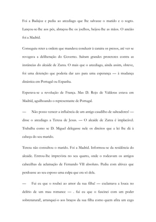 Foi a Badajoz e pediu ao arcediago que lhe salvasse o marido e o sogro.
Lançou-se-lhe aos pés, abraçou-lhe os joelhos, beijou-lhe as mãos. O ancião
foi a Madrid.
Conseguiu reter a ordem que mandava conduzir à caraira os presos, até ver se
revogava a deliberação do Governo. Saíram grandes protetores contra as
instâncias do alcaide de Zarza. O mais que o arcediago, ainda assim, obteve,
foi uma detenção que poderia dar azo para uma esperança — à mudança
dinástica em Portugal ou Espanha.
Esperava-se a revolução de França. Mas D. Rojo de Valderas estava em
Madrid, aguilhoando o representante de Portugal.
— Não posso vencer a influência de um antigo caudilho de salteadores! —
disse o arcediago a Teresa de Jesus. — O alcaide de Zarza é implacável.
Trabalha como se D. Miguel delegasse nele os direitos que a lei lhe dá à
cabeça do seu marido.
Teresa não consultou o marido. Foi a Madrid. Informou-se da residência do
alcaide. Entrou-lhe imprevista no seu quarto, onde o rodeavam os antigos
cabecilhas da aclamação de Fernando VII absoluto. Pediu com altivez que
perdoasse ao seu esposo uma culpa que era só dela.
— Fui eu que o roubei ao amor da sua filha! — exclamava a louca no
delírio de um mau romance — . fui eu que o fascinei com um poder
sobrenatural!, arranquei-o aos braços da sua filha como quem afira um cego
 
