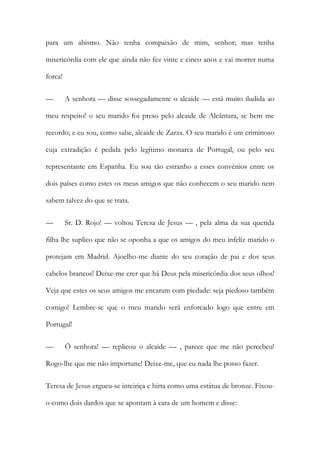 para um abismo. Não tenha compaixão de mim, senhor; mas tenha
misericórdia com ele que ainda não fez vinte e cinco anos e vai morrer numa
forca!
— A senhora — disse sossegadamente o alcaide — está muito iludida ao
meu respeito! o seu marido foi preso pelo alcaide de Alcântara, se bem me
recordo; e eu sou, como sabe, alcaide de Zarza. O seu marido é um criminoso
cuja extradição é pedida pelo legítimo monarca de Portugal, ou pelo seu
representante em Espanha. Eu sou tão estranho a esses convénios entre os
dois países como estes os meus amigos que não conhecem o seu marido nem
sabem talvez do que se trata.
— Sr. D. Rojo! — voltou Teresa de Jesus — , pela alma da sua querida
filha lhe suplico que não se oponha a que os amigos do meu infeliz marido o
protejam em Madrid. Ajoelho-me diante do seu coração de pai e dos seus
cabelos brancos! Deixe-me crer que há Deus pela misericórdia dos seus olhos!
Veja que estes os seus amigos me encaram com piedade: seja piedoso também
comigo! Lembre-se que o meu marido será enforcado logo que entre em
Portugal!
— Õ senhora! — replicou o alcaide — , parece que me não percebeu!
Rogo-lhe que me não importune! Deixe-me, que eu nada lhe posso fazer.
Teresa de Jesus ergueu-se inteiriça e hirta como uma estátua de bronze. Fixou-
o como dois dardos que se apontam à cara de um homem e disse:
 