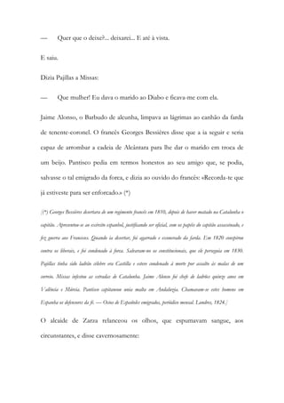 — Quer que o deixe?... deixarei... E até à vista.
E saiu.
Dizia Pajillas a Missas:
— Que mulher! Eu dava o marido ao Diabo e ficava-me com ela.
Jaime Alonso, o Barbudo de alcunha, limpava as lágrimas ao canhão da farda
de tenente-coronel. O francês Georges Bessières disse que a ia seguir e seria
capaz de arrombar a cadeia de Alcântara para lhe dar o marido em troca de
um beijo. Pantisco pedia em termos honestos ao seu amigo que, se podia,
salvasse o tal emigrado da forca, e dizia ao ouvido do francês: «Recorda-te que
já estiveste para ser enforcado.» (*)
[(*) Georges Bessières desertara de um regimento francês em 1810, depois de haver matado na Catalunha o
capitão. Apresentou-se ao exército espanhol, justificando ser oficial, com os papéis do capitão assassinado, e
fez guerra aos Franceses. Quando ia desertar, foi agarrado e exonerado da farda. Em 1820 conspirou
contra os liberais, e foi condenado à forca. Salvaram-no os constitucionais, que ele perseguia em 1830.
Pajillas tinha sido ladrão célebre era Castilla e esteve condenado à morte por assalto às malas de um
correio. Missas infestou as estradas de Catalunha. Jaime Alonso foi chefe de ladrões quinze anos em
Valência e Múrcia. Pantisco capitaneou unia malta em Andaluzia. Chamavam-se estes homens em
Espanha os defensores da fé. — Ocios de Españoles emigrados, periódico mensal. Londres, 1824.]
O alcaide de Zarza relanceou os olhos, que espumavam sangue, aos
circunstantes, e disse cavernosamente:
 