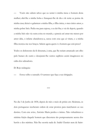 — Vocês não sabem talvez que eu sentei à minha mesa o homem desta
mulher; abri-lhe a minha bolsa e franqueei-lhe de dia e de noite as portas da
minha casa; deixei-o galantear a minha filha, a filha única, o meu único amor, a
minha pobre Inês. Pediu-ma para esposa, e eu dei-lha; e vai ele depois, quando
a minha Inês não via outra coisa no mundo, e parecia até amar-me menos por
amor dele, o infame abandonou-a, casou com essa que aí viram, e a minha
filha morreu-me nos braços. Sabem agora quem é o homem que está preso?
Todos os defensores da fé disseram, à uma, que lhe teriam arrancado um olho
pelo buraco do outro e desejaram-lhe outros suplícios assim imaginosos no
calão dos salteadores.
D. Rojo redarguiu:
— Estou velho e cansado. O carrasco que faça a sua obrigação.
***
No dia 5 de Junho de 1830, depois de mês e meio de prisão em Alcântara, os
dois portugueses receberam ordem de estar prontos para marcharem ao seu
destino. Com este aviso, António Maria perdeu o ânimo. Não vislumbrava a
mínima feição daquele homem que discorrera tão pomposamente acerca dos
heróis e dos mártires. Não lhe ocorria nada de André Chenier nem de Saint-
 