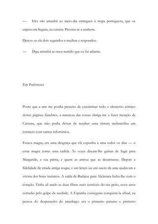 — Eles são amanhã ao meio-dia entregues à tropa portuguesa, que os
espera em Segura, na caraira. Previna-se a senhora.
Deteve-se ela dois segundos a meditar e respondeu:
— Diga amanhã ao meu marido que eu fui adiante.
Em Parênteses
Posto que a arte me ponha preceito de exterminar todo o elemento cómico
destas páginas fúnebres, a natureza das coisas obriga-me a fazer menção de
Caetana, que não podia deixar de receber uma tintura melancólica em
contacto com tantos infortúnios.
Estava magra; era uma desgraça que ela expunha à ama todos os dias — o
estar magra como uma cadela. Às vezes davam-lhe guinas de fugir para
Margaride, a sua pátria, e quem as armou que as desarmasse. Depois a
fidelidade de criada antiga reagia, e um lenço ou uni saiote da ama ajudavam a
vitória dos bons instintos. A saída de Badajoz para Alcântara buliu-lhe com o
coração. Tinha ali atado as duas fibras mais sensíveis do seu peito, nove anos
cortadas pelo golpe da saudade. A Espanha conseguira conquistá-la afinal, na
pessoa do despenseiro do arcediago: era o primeiro paisano e primeiro
 