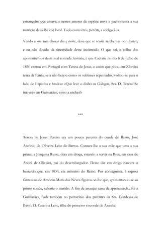 estrangeiro que amava; e nestes amores de espécie nova e pachorrenta a sua
nutrição dava-lhe cor local. Tudo concorreu, porém, a adelgaçá-la.
Vendo a sua ama chorar dia e noite, dizia que se sentia arrebentar por dentre,
e eu não duvido da sinceridade deste incómodo. O que sei, e colho dos
apontamentos desta mal contada história, é que Caetana no dia 6 de Julho de
1830 entrou em Portugal com Teresa de Jesus, e assim que pisou em Zibreira
terra da Pátria, se a não beijou como os sublimes repatriados, voltou-se para o
lado de Espanha e bradou: «Que leve o diabo os Galegos, Sra. D. Teresa! Se
me vejo em Guimarães, tomo a encher!»
***
Teresa de Jesus Pereira era um pouco parenta do conde de Basto, José
António de Oliveira Leite de Barros. Contara-lhe a sua mãe que uma a sua
prima, a Joaquina Russa, dera em droga, estando a servir na Brea, em casa de
André de Oliveira, pai do desembargador. Deste dar em droga nascera o
bastardo que, em 1830, era ministro do Reino. Por conseguinte, à esposa
fantasiosa de António Maria das Neves figurou-se-lhe que, apresentando-se ao
primo conde, salvaria o marido. A fim de arranjar carta de apresentação, foi a
Guimarães, fiada também no patrocínio dos parentes da Sra. Condessa de
Basto, D. Catarina Leite, filha do primeiro visconde de Azanha:
 