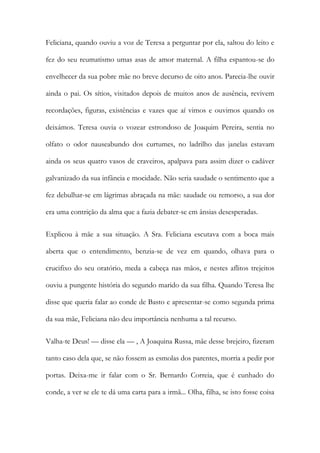 Feliciana, quando ouviu a voz de Teresa a perguntar por ela, saltou do leito e
fez do seu reumatismo umas asas de amor maternal. A filha espantou-se do
envelhecer da sua pobre mãe no breve decurso de oito anos. Parecia-lhe ouvir
ainda o pai. Os sítios, visitados depois de muitos anos de ausência, revivem
recordações, figuras, existências e vazes que aí vimos e ouvimos quando os
deixámos. Teresa ouvia o vozear estrondoso de Joaquim Pereira, sentia no
olfato o odor nauseabundo dos curtumes, no ladrilho das janelas estavam
ainda os seus quatro vasos de craveiros, apalpava para assim dizer o cadáver
galvanizado da sua infância e mocidade. Não seria saudade o sentimento que a
fez debulhar-se em lágrimas abraçada na mãe: saudade ou remorso, a sua dor
era uma contrição da alma que a fazia debater-se em ânsias desesperadas.
Explicou à mãe a sua situação. A Sra. Feliciana escutava com a boca mais
aberta que o entendimento, benzia-se de vez em quando, olhava para o
crucifixo do seu oratório, meda a cabeça nas mãos, e nestes aflitos trejeitos
ouviu a pungente história do segundo marido da sua filha. Quando Teresa lhe
disse que queria falar ao conde de Basto e apresentar-se como segunda prima
da sua mãe, Feliciana não deu importância nenhuma a tal recurso.
Valha-te Deus! — disse ela — , A Joaquina Russa, mãe desse brejeiro, fizeram
tanto caso dela que, se não fossem as esmolas dos parentes, morria a pedir por
portas. Deixa-me ir falar com o Sr. Bernardo Correia, que é cunhado do
conde, a ver se ele te dá uma carta para a irmã... Olha, filha, se isto fosse coisa
 