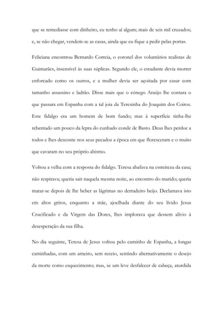 que se remediasse com dinheiro, eu tenho aí algum; mais de seis mil cruzados;
e, se não chegar, vendem-se as casas, ainda que eu fique a pedir pelas portas.
Feliciana encontrou Bernardo Correia, o coronel dos voluntários realistas de
Guimarães, insensível às suas súplicas. Segundo ele, o estudante devia morrer
enforcado como os outros, e a mulher devia ser açoitada por casar com
tamanho assassino e ladrão. Disse mais que o cónego Araújo lhe contara o
que passara em Espanha com a tal joia da Teresinha do Joaquim dos Coiros.
Este fidalgo era um homem de bom fundo; mas à superfície tinha-lhe
rebentado um pouco da lepra do cunhado conde de Basto. Deus lhes perdoe a
todos e lhes desconte nos seus pecados a época em que floresceram e o muito
que cavaram no seu próprio abismo.
Voltou a velha com a resposta do fidalgo. Teresa abafava na estreiteza da casa;
não respirava; queria sair naquela mesma noite, ao encontro do marido; queria
matar-se depois de lhe beber as lágrimas no derradeiro beijo. Declamava isto
em altos gritos, enquanto a mãe, ajoelhada diante do seu lívido Jesus
Crucificado e da Virgem das Dores, lhes implorava que dessem alívio à
desesperação da sua filha.
No dia seguinte, Teresa de Jesus voltou pelo caminho de Espanha, a longas
caminhadas, com um arneiro, sem receio, sentindo alternativamente o desejo
da morte como esquecimento; mas, se um leve desfalecer de cabeça, aturdida
 