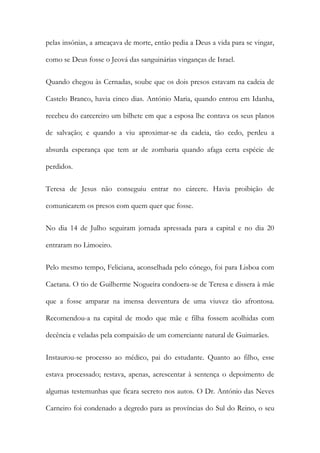 pelas insónias, a ameaçava de morte, então pedia a Deus a vida para se vingar,
como se Deus fosse o Jeová das sanguinárias vinganças de Israel.
Quando chegou às Cernadas, soube que os dois presos estavam na cadeia de
Castelo Branco, havia cinco dias. António Maria, quando entrou em Idanha,
recebeu do carcereiro um bilhete em que a esposa lhe contava os seus planos
de salvação; e quando a viu aproximar-se da cadeia, tão cedo, perdeu a
absurda esperança que tem ar de zombaria quando afaga certa espécie de
perdidos.
Teresa de Jesus não conseguiu entrar no cárcere. Havia proibição de
comunicarem os presos com quem quer que fosse.
No dia 14 de Julho seguiram jornada apressada para a capital e no dia 20
entraram no Limoeiro.
Pelo mesmo tempo, Feliciana, aconselhada pelo cónego, foi para Lisboa com
Caetana. O tio de Guilherme Nogueira condoera-se de Teresa e dissera à mãe
que a fosse amparar na imensa desventura de uma viuvez tão afrontosa.
Recomendou-a na capital de modo que mãe e filha fossem acolhidas com
decência e veladas pela compaixão de um comerciante natural de Guimarães.
Instaurou-se processo ao médico, pai do estudante. Quanto ao filho, esse
estava processado; restava, apenas, acrescentar à sentença o depoimento de
algumas testemunhas que ficara secreto nos autos. O Dr. António das Neves
Carneiro foi condenado a degredo para as províncias do Sul do Reino, o seu
 