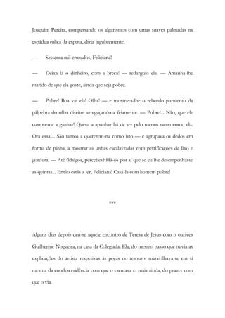 Joaquim Pereira, compassando os algarismos com umas suaves palmadas na
espádua roliça da esposa, dizia lugubremente:
— Sessenta mil cruzados, Feliciana!
— Deixa lá o dinheiro, com a breca! — redarguiu ela. — Amanha-lhe
marido de que ela goste, ainda que seja pobre.
— Pobre! Boa vai ela! Olha! — e mostrava-lhe o rebordo purulento da
pálpebra do olho direito, arregaçando-a feiamente. — Pobre!... Não, que ele
custou-me a ganhar! Quem a apanhar há de ter pelo menos tanto como ela.
Ora essa!... São tantos a quererem-na como isto — e agrupava os dedos em
forma de pinha, a mostrar as unhas escalavradas com petrificações de lixo e
gordura. — Até fidalgos, percebes? Há-os por aí que se eu lhe desempenhasse
as quintas... Então estás a ler, Feliciana! Casá-la com homem pobre!
***
Alguns dias depois deu-se aquele encontro de Teresa de Jesus com o ourives
Guilherme Nogueira, na casa da Colegiada. Ela, do mesmo passo que ouvia as
explicações do artista respetivas às peças do tesouro, maravilhava-se em si
mesma da condescendência com que o escutava e, mais ainda, do prazer com
que o via.
 