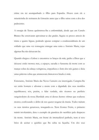 crime era ter acompanhado o filho para Espanha. Houve com ele a
misericórdia do retirarem do Limoeiro antes que o filho saísse com a alva dos
padecentes.
A energia de Teresa quebrantou-lha a enfermidade, desde que em Castelo
Branco lhe estorvaram aproximar-se das grades. Seguiu os presos através de
trinta e quatro léguas, podendo apenas comprar a condescendência de um
soldado que uma vez conseguiu entregar uma carta a António Maria, cujas
algemas lha não deixavam lar.
Quando chegou a Lisboa e encontrou os braços da mãe, pediu a Deus que a
deixasse então morrer; mas, a espaços, sacudia o fantasma da morte com as
tranças soltas da cabeça vertiginosa, empunhava o ferro dos três gumes e dizia
umas palavras soltas que arrancavam clamorosos brados à mãe.
Entretanto, António Maria das Neves Carneiro era interrogado. Cumpria-lhe
ser então homem e afrontar a morte com a dignidade dos seus modelos
republicanos; nós, porém, a falar verdade, não tivemos no prefácio
sanguinolento da nossa liberdade uma só dessas ilustres vítimas que soubesse
morrer, confessando o delito de nos querer resgatar da tirania. Todos traíram
os seus intuitos generosos, renegando-os. Nem Gomes Freire, o primeiro
mártir involuntário, dera o exemplo da grandeza do sacrifício pelo desprezo
da morte. António Maria, em frente do irremediável patíbulo, nem aí teve
brios de aceitar o quinhão que lhe cabia na façanha. Um dos seus
 