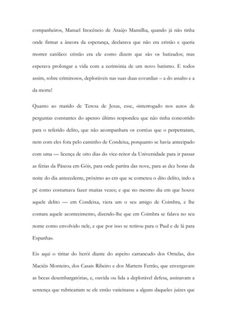companheiros, Manuel Inocêncio de Araújo Mansilha, quando já não tinha
onde firmar a âncora da esperança, declarava que não era cristão e queria
morrer católico: cristão era ele como dizem que são os batizados; mas
esperava prolongar a vida com a cerimónia de um novo batismo. E todos
assim, sobre criminosos, deploráveis nas suas duas covardias – a do assalto e a
da morte!
Quanto ao marido de Teresa de Jesus, esse, «interrogado nos autos de
perguntas constantes do apenso último respondeu que não tinha concorrido
para o referido delito, que não acompanhara os corréus que o perpetraram,
nem com eles fora pelo caminho de Condeixa, porquanto se havia antecipado
com uma — licença de oito dias do vice-reitor da Universidade para ir passar
as férias da Páscoa em Góis, para onde partira das nove, para as dez horas da
noite do dia antecedente, próximo ao em que se cometeu o dito delito, indo a
pé como costumava fazer muitas vezes; e que no mesmo dia em que houve
aquele delito — em Condeixa, viera um o seu amigo de Coimbra, e lhe
contara aquele acontecimento, dizendo-lhe que em Coimbra se falava no seu
nome como envolvido nele, e que por isso se retirou para o Paul e de lá para
Espanha».
Eis aqui o tiritar do herói diante do aspeito carrancudo dos Ornelas, dos
Maciéis Monteiro, dos Casais Ribeiro e dos Martens Ferrão, que envergavam
as becas desembargatórias, e, ouvida ou lida a deplorável defesa, assinavam a
sentença que rubricariam se ele então vaticinasse a alguns daqueles juízes que
 