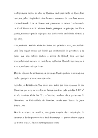ia alegremente morrer no altar da liberdade onde mais tarde os filhos deles
desembargadores implacáveis iriam buscar as suas cartas de conselho e as suas
coroas de conde. E, se ele dissesse isto, pouco mais ou menos, o nobre conde
de Casal Ribeiro e o Sr. Martens Ferrão, preceptor do príncipe, que Deus
guarde, tinham de pensar hoje que a sua posição fora profetizada há trinta e
seis anos.
Não, senhores. António Maria das Neves não profetizou nada, não proferiu
uma frase sequer imitada das muitas que imortalizaram os girondinos, e de
tantas que uma valente mulher, a esposa de Roland, dizia aos seus
companheiros da carroça, no caminho da guilhotina. Ouviu ler serenamente a
sentença até ao terceiro período.
Depois, saltaram-lhe as lágrimas em torrentes. Ouvira proferir o nome da sua
mulher, porque a sentença começa assim:
Acórdão em Relação, etc. Que vistos estes autos que com o parecer do seu
Chanceler que serve de regedor, se fizeram sumários pelo acórdão fl. 119 vº
ao réu António Maria das Neves Carneiro, estudante do segundo ano de
Matemática na Universidade de Coimbra, casado com Teresa de Jesus
Pereira... etc.
Depois recobrara os sentidos, emergindo daquela doce aniquilação de
instantes, e desde que ouviu ler o final da sentença — ganhou alentos dignos
de melhor causa. O final da sentença rezava assim:
 