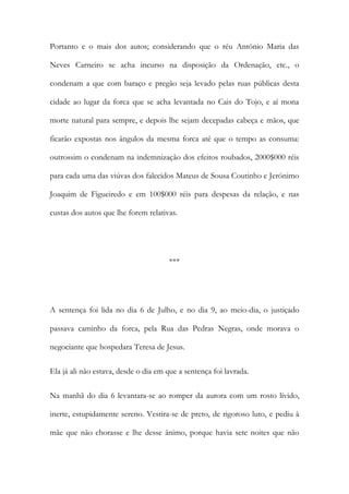 Portanto e o mais dos autos; considerando que o réu António Maria das
Neves Carneiro se acha incurso na disposição da Ordenação, etc., o
condenam a que com baraço e pregão seja levado pelas ruas públicas desta
cidade ao lugar da forca que se acha levantada no Cais do Tojo, e aí mona
morte natural para sempre, e depois lhe sejam decepadas cabeça e mãos, que
ficarão expostas nos ângulos da mesma forca até que o tempo as consuma:
outrossim o condenam na indemnização dos efeitos roubados, 2000$000 réis
para cada uma das viúvas dos falecidos Mateus de Sousa Coutinho e Jerónimo
Joaquim de Figueiredo e em 100$000 réis para despesas da relação, e nas
custas dos autos que lhe forem relativas.
***
A sentença foi lida no dia 6 de Julho, e no dia 9, ao meio-dia, o justiçado
passava caminho da forca, pela Rua das Pedras Negras, onde morava o
negociante que hospedara Teresa de Jesus.
Ela já ali não estava, desde o dia em que a sentença foi lavrada.
Na manhã do dia 6 levantara-se ao romper da aurora com um rosto lívido,
inerte, estupidamente sereno. Vestira-se de preto, de rigoroso luto, e pediu à
mãe que não chorasse e lhe desse ânimo, porque havia sete noites que não
 