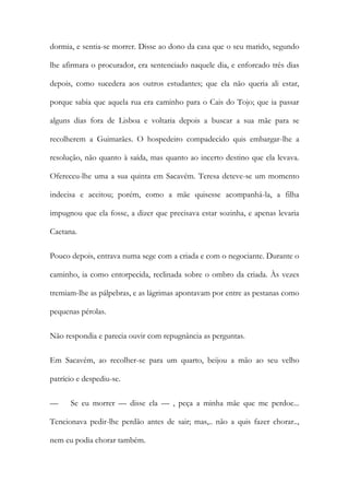 dormia, e sentia-se morrer. Disse ao dono da casa que o seu marido, segundo
lhe afirmara o procurador, era sentenciado naquele dia, e enforcado três dias
depois, como sucedera aos outros estudantes; que ela não queria ali estar,
porque sabia que aquela rua era caminho para o Cais do Tojo; que ia passar
alguns dias fora de Lisboa e voltaria depois a buscar a sua mãe para se
recolherem a Guimarães. O hospedeiro compadecido quis embargar-lhe a
resolução, não quanto à saída, mas quanto ao incerto destino que ela levava.
Ofereceu-lhe uma a sua quinta em Sacavém. Teresa deteve-se um momento
indecisa e aceitou; porém, como a mãe quisesse acompanhá-la, a filha
impugnou que ela fosse, a dizer que precisava estar sozinha, e apenas levaria
Caetana.
Pouco depois, entrava numa sege com a criada e com o negociante. Durante o
caminho, ia como entorpecida, reclinada sobre o ombro da criada. Às vezes
tremiam-lhe as pálpebras, e as lágrimas apontavam por entre as pestanas como
pequenas pérolas.
Não respondia e parecia ouvir com repugnância as perguntas.
Em Sacavém, ao recolher-se para um quarto, beijou a mão ao seu velho
patrício e despediu-se.
— Se eu morrer — disse ela — , peça a minha mãe que me perdoe...
Tencionava pedir-lhe perdão antes de sair; mas,.. não a quis fazer chorar..,
nem eu podia chorar também.
 