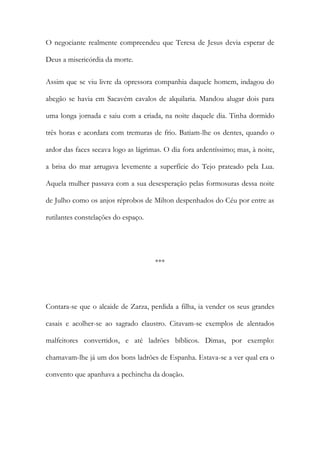 O negociante realmente compreendeu que Teresa de Jesus devia esperar de
Deus a misericórdia da morte.
Assim que se viu livre da opressora companhia daquele homem, indagou do
abegão se havia em Sacavém cavalos de alquilaria. Mandou alugar dois para
uma longa jornada e saiu com a criada, na noite daquele dia. Tinha dormido
três horas e acordara com tremuras de frio. Batiam-lhe os dentes, quando o
ardor das faces secava logo as lágrimas. O dia fora ardentíssimo; mas, à noite,
a brisa do mar arrugava levemente a superfície do Tejo prateado pela Lua.
Aquela mulher passava com a sua desesperação pelas formosuras dessa noite
de Julho como os anjos réprobos de Milton despenhados do Céu por entre as
rutilantes constelações do espaço.
***
Contara-se que o alcaide de Zarza, perdida a filha, ia vender os seus grandes
casais e acolher-se ao sagrado claustro. Citavam-se exemplos de alentados
malfeitores convertidos, e até ladrões bíblicos. Dimas, por exemplo:
chamavam-lhe já um dos bons ladrões de Espanha. Estava-se a ver qual era o
convento que apanhava a pechincha da doação.
 