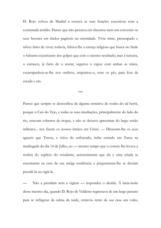 D. Rojo volveu de Madrid a exercer as suas funções executivas com a
costumada retidão. Parece que não pensava em claustros nem em converter os
seus haveres em títulos pagáveis na eternidade. Vivia triste, preocupado e
talvez farto de viver; todavia, faltava-lhe a crença religiosa que busca no frade
o bálsamo cicatrizante dos golpes que com o mesmo resultado; mas á terceira,
o carrasco, já farto de o aturar, segurou o capuz com ambas as mãos,
escarrapachou-se-lhe nos ombros, empurrou-o, com os pés, para fora da
escada e zás.
***
Parece que sempre se desconfiou de alguma tentativa de roubo do tal herói,
porque o Cais do Tejo, e todas as suas imediações, principalmente do lado do
rio, estavam cobertos de tropas, e não se deixava aproximar do largo senão
militares... nos fazem os nossos irmãos em Cristo. — Disseram-lhe os seus
aguazis que Teresa, a viúva do enforcado, tinha entrado em Zarza na
madrugada do dia 14 de Julho, ao — mesmo tempo que o correio lhe levava a
notícia do suplício do estudante; acrescentaram que ela e uma criada se
encerraram na casa da sua antiga residência; e perguntaram-lhe se deviam
prendê-la ou vigiá-la.
— Não a prendam nem a vigiem — respondeu o alcaide. À meia-noite
desse mesmo dia, quando D. Rojo de Valderas regressava de um largo passeio
para se refrigerar da calma da tarde, entreviu rente da sua casa um vulto,
 