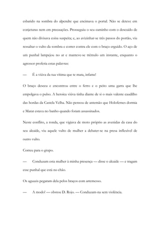 esbatido na sombra do alpendre que encimava o portal. Não se deteve em
conjeturas nem em precauções. Prosseguiu o seu caminho com o descuido de
quem não divisava coisa suspeita; e, ao avizinhar-se três passos do portão, viu
ressaltar o vulto da sombra e correr contra ele com o braço erguido. O aço de
um punhal lampejou no ar e manteve-se trémulo um instante, enquanto o
agressor proferia estas palavras:
— É a viúva da tua vítima que te mata, infame!
O braço desceu e encontrou entre o ferro e o peito uma garra que lhe
empolgava o pulso. A heroica viúva tinha diante de si o mais valente caudilho
das hordas da Castela Velha. Não pensou de antemão que Holofernes dormia
e Marat estava no banho quando foram assassinados.
Neste conflito, a ronda, que vigiava de moto próprio as avenidas da casa do
seu alcaide, viu aquele vulto de mulher a debater-se na presa inflexível de
outro vulto.
Correu para o grupo.
— Conduzam esta mulher à minha presença — disse o alcaide — e tragam
esse punhal que está no chão.
Os aguazis pegaram dela pelos braços com arremesso.
— A modo! — obstou D. Rojo. — Conduzam-na sem violência.
 