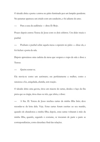 O alcaide abriu a porta e entrou no pátio iluminado por um lampião pendente.
No patamar apareceu um criado com um candeeiro, e foi adiante do amo.
— Para a casa da audiência — disse D. Rojo.
Pouco depois entrou Teresa de Jesus com os dois esbirros. Um deles trazia o
punhal.
— Ponham o punhal sobre aquela mesa e esperem no pátio — disse ele, e
foi fechar a porta da sala.
Depois aproximou uma cadeira da mesa que ocupava o topo da sala e disse a
Teresa:
— Queira sentar-se.
Ela movia-se como um autómato; era perfeitamente a mulher, como a
natureza a fez, aniquilada, abatida, sem reação.
O alcaide abriu uma gaveta, tirou um macete de cartas, desdeu o laço da fita
preta que as cingia, tirou duas ou três, que abriu, e disse:
— A Sra. D. Teresa de Jesus recebeu cartas da minha filha Inês; deve
recordar-se da letra dela. Veja. Estas cartas foram escritas ao seu marido,
quando ele abandonou a minha filha; depois, estas cartas voltaram à mão da
minha filha, quando, segundo o costume, se trocaram de parte a parte as
correspondências, como desenlace final das relações.
 