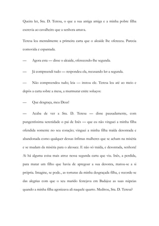 Queira ler, Sra. D. Teresa, o que a sua antiga amiga e a minha pobre filha
escrevia ao cavalheiro que a senhora amava.
Teresa leu mentalmente a primeira carta que o alcaide lhe ofereceu. Parecia
comovida e espantada.
— Agora esta — disse o alcaide, oferecendo-lhe segunda.
— Já compreendi tudo — respondeu ela, recusando ler a segunda.
— Não compreendeu tudo; leia — instou ele. Teresa leu até ao meio e
depôs a carta sobre a mesa, a murmurar entre soluços:
— Que desgraça, meu Deus!
— Acaba de ver a Sra. D. Teresa — disse pausadamente, com
pungentíssima serenidade o pai de Inês — que eu não vinguei a minha filha
ofendida somente no seu coração; vinguei a minha filha traída desonrada e
abandonada como qualquer dessas ínfimas mulheres que se acham na miséria
e se mudam da miséria para o alcouce. E não só traída, e desonrada, senhora!
Ai há alguma coisa mais atroz nessa segunda carta que viu. Inês, a perdida,
para matar um filho que havia de apregoar a sua desonra, matou-se a si
própria. Imagine, se pode., as torturas da minha desgraçada filha, e recorde-se
das alegrias com que o seu marido festejava em Badajoz as suas núpcias
quando a minha filha agonizava ali naquele quarto. Meditou, Sra. D. Teresa?
 