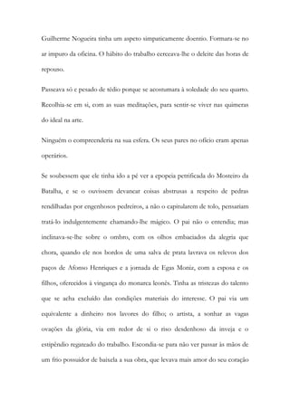 Guilherme Nogueira tinha um aspeto simpaticamente doentio. Formara-se no
ar impuro da oficina. O hábito do trabalho cerceava-lhe o deleite das horas de
repouso.
Passeava só e pesado de tédio porque se acostumara à soledade do seu quarto.
Recolhia-se em si, com as suas meditações, para sentir-se viver nas quimeras
do ideal na arte.
Ninguém o compreenderia na sua esfera. Os seus pares no ofício eram apenas
operários.
Se soubessem que ele tinha ido a pé ver a epopeia petrificada do Mosteiro da
Batalha, e se o ouvissem devanear coisas abstrusas a respeito de pedras
rendilhadas por engenhosos pedreiros, a não o capitularem de tolo, pensariam
tratá-lo indulgentemente chamando-lhe mágico. O pai não o entendia; mas
inclinava-se-lhe sobre o ombro, com os olhos embaciados da alegria que
chora, quando ele nos bordos de uma salva de prata lavrava os relevos dos
paços de Afonso Henriques e a jornada de Egas Moniz, com a esposa e os
filhos, oferecidos à vingança do monarca leonês. Tinha as tristezas do talento
que se acha excluído das condições materiais do interesse. O pai via um
equivalente a dinheiro nos lavores do filho; o artista, a sonhar as vagas
ovações da glória, via em redor de si o riso desdenhoso da inveja e o
estipêndio regateado do trabalho. Escondia-se para não ver passar às mãos de
um frio possuidor de baixela a sua obra, que levava mais amor do seu coração
 