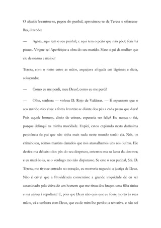 O alcaide levantou-se, pegou do punhal, aproximou-se de Teresa e ofereceu-
lho, dizendo:
— Agora, aqui tem o seu punhal, e aqui tem o peito que não pôde ferir há
pouco. Vingue-se! Aperfeiçoe a obra do seu marido. Mate o pai da mulher que
ele desonrou e matou!
Teresa, com o rosto entre as mãos, arquejava afogada em lágrimas e dizia,
soluçando:
— Como eu me perdi, meu Deus!, como eu me perdi!
— Olhe, senhora — volveu D. Rojo de Valderas. — É espantoso que o
seu marido não visse a forca levantar-se diante dos pés a cada passo que dava!
Pois aquele homem, cheio de crimes, esperaria ser feliz? Eu nunca o fui,
porque delinqui na minha mocidade. Expiei, estou expiando nesta duríssima
penitência de pai que não tinha mais nada neste mundo senão ela. Nós, os
criminosos, somos mastins danados que nos atassalhamos uns aos outros. Ele
desfez-ma debaixo dos pés do seu desprezo, enterrou-ma na lama da desonra;
e eu matá-lo-ia, se o verdugo mo não disputasse. Se este o seu punhal, Sra. D.
Teresa, me tivesse entrado no coração, eu morreria negando a justiça de Deus.
Não é crível que a Providência consentisse a grande iniquidade de eu ser
assassinado pela viúva de um homem que me tirou dos braços uma filha única
e ma atirou à sepultura! E, pois que Deus não quis que eu fosse morto às suas
mãos, vá a senhora com Deus, que eu de mim lhe perdoo a tentativa, e não sei
 