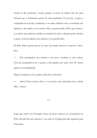 mesmo se lhe perdoaria a morte, porque as dores da minha vida são mais
intensas que a instantânea agonia de uma punhalada. Vá em paz, vá para a
companhia da sua mãe, restabeleça a sua alma enferma com a consolação das
lágrimas, e da oração, se crê noutra vida; e, quando pedir a Deus que chame a
si as almas que padecem, lembre-se também de mim, e daquela pobre menina
a quem a senhora alguns anos chamou a sua querida Inês.
D. Rojo abriu a porta, passou ao topo da escada, chamou os aguazis e disse-
lhes:
— Vão acompanhar esta senhora a sua casa e recebam as suas ordens.
Tem de acompanhá-la até à caraira, e daí seguirão até onde a Sra. D. Teresa
quiser ser acompanhada.
Depois conduziu-a até ao pátio e disse-lhe, comovido:
— Adeus! Neste mesmo sítio a vi eu muitas vezes abraçada com a minha
filha... Adeus!
***
Logo que entrou em Portugal, Teresa de Jesus escreveu ao comerciante do
Polo, dizendo-lhe que esperava a sua mãe na Golegã para dali seguirem para
Guimarães.
 